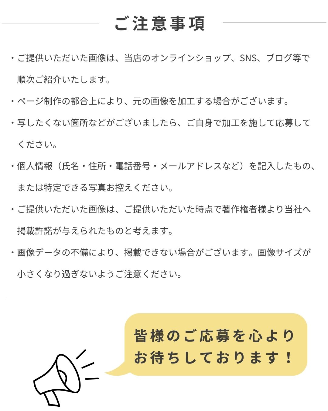 ご注意事項・ご提供いただいた画像は、当店のオンラインショップ、SNS、ブログ等で順次ご紹介いたします。・ページ制作の都合上により、元の画像を加工する場合がございます。・写したくない箇所などがございましたら、ご自身で加工を施して応募してください。・個人情報（氏名・住所・電話番号・メールアドレスなど）を記入したもの、または特定できる写真お控えください。・ご提供いただいた画像は、ご提供いただいた時点で著作権者様より当社へ掲載許諾が与えられたものと考えます。・画像データの不備により、掲載できない場合がございます。画像サイズが小さくなり過ぎないようご注意ください。